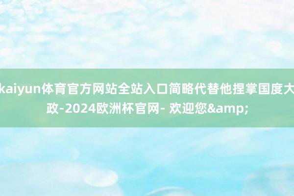 kaiyun体育官方网站全站入口简略代替他捏掌国度大政-2024欧洲杯官网- 欢迎您&