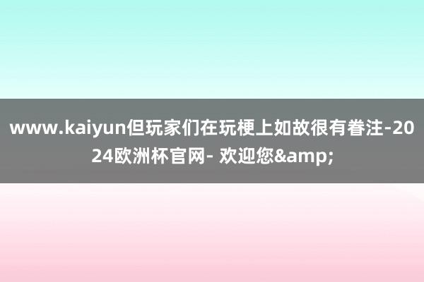 www.kaiyun但玩家们在玩梗上如故很有眷注-2024欧洲杯官网- 欢迎您&