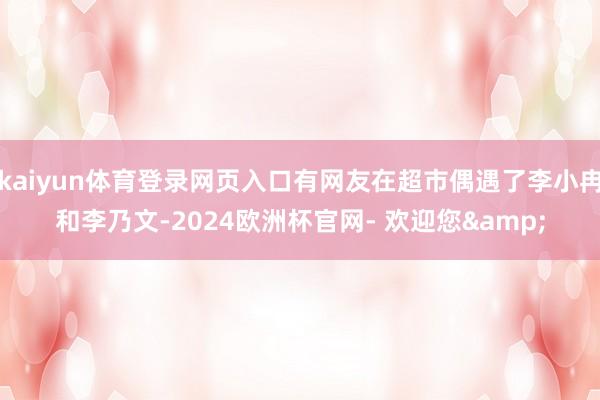 kaiyun体育登录网页入口有网友在超市偶遇了李小冉和李乃文-2024欧洲杯官网- 欢迎您&