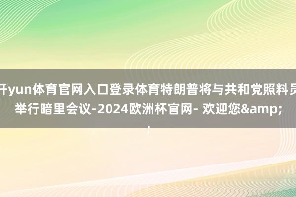 开yun体育官网入口登录体育特朗普将与共和党照料员举行暗里会议-2024欧洲杯官网- 欢迎您&
