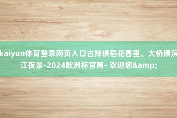kaiyun体育登录网页入口古辣镇稻花香里、大桥镇滨江夜景-2024欧洲杯官网- 欢迎您&