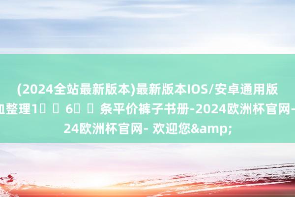 (2024全站最新版本)最新版本IOS/安卓通用版梨型体魄｜吐血整理1⃣️6⃣️条平价裤子书册-2024欧洲杯官网- 欢迎您&