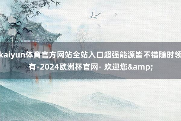 kaiyun体育官方网站全站入口超强能源皆不错随时领有-2024欧洲杯官网- 欢迎您&