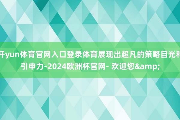 开yun体育官网入口登录体育展现出超凡的策略目光和引申力-2024欧洲杯官网- 欢迎您&