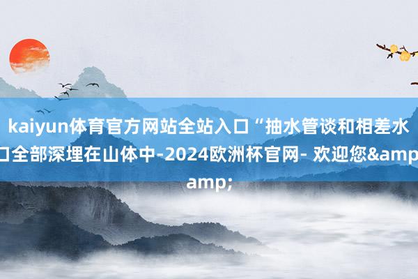 kaiyun体育官方网站全站入口“抽水管谈和相差水口全部深埋在山体中-2024欧洲杯官网- 欢迎您&