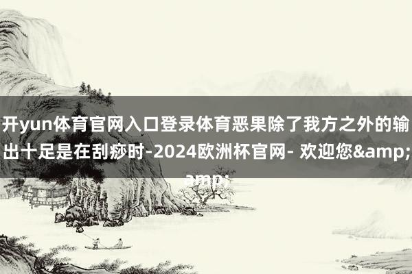 开yun体育官网入口登录体育恶果除了我方之外的输出十足是在刮痧时-2024欧洲杯官网- 欢迎您&