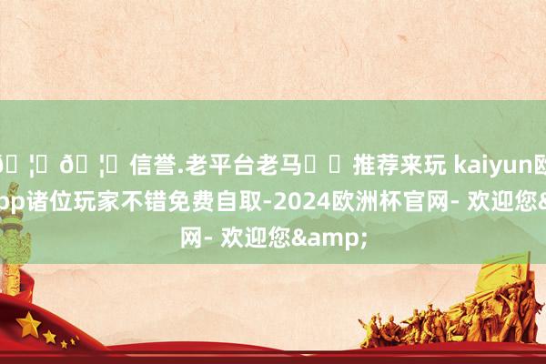 🦄🦄信誉.老平台老马✔️推荐来玩 kaiyun欧洲杯app诸位玩家不错免费自取-2024欧洲杯官网- 欢迎您&