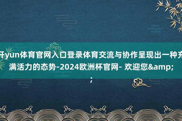 开yun体育官网入口登录体育交流与协作呈现出一种充满活力的态势-2024欧洲杯官网- 欢迎您&