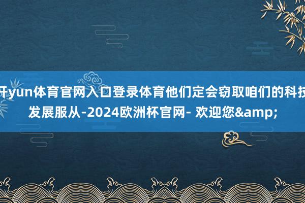 开yun体育官网入口登录体育他们定会窃取咱们的科技发展服从-2024欧洲杯官网- 欢迎您&