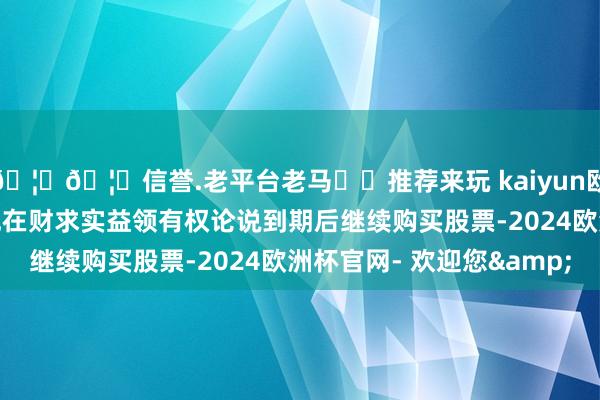 🦄🦄信誉.老平台老马✔️推荐来玩 kaiyun欧洲杯app这一推迟让他在财求实益领有权论说到期后继续购买股票-2024欧洲杯官网- 欢迎您&