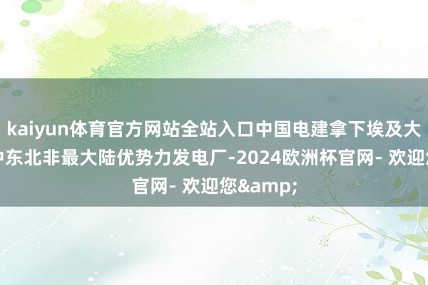 kaiyun体育官方网站全站入口中国电建拿下埃及大单 设立中东北非最大陆优势力发电厂-2024欧洲杯官网- 欢迎您&