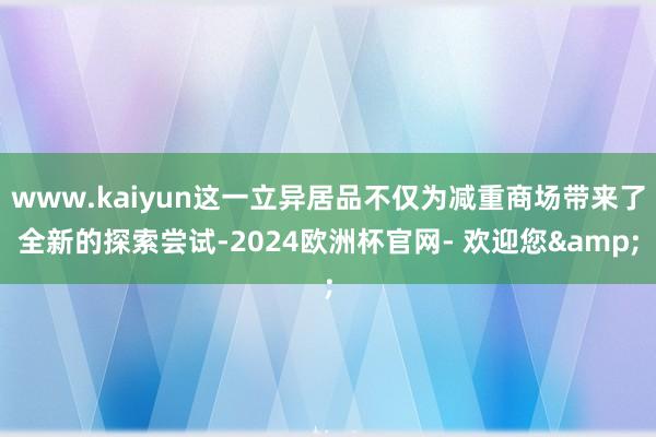 www.kaiyun这一立异居品不仅为减重商场带来了全新的探索尝试-2024欧洲杯官网- 欢迎您&