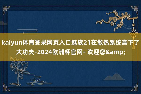 kaiyun体育登录网页入口魅族21在散热系统高下了大功夫-2024欧洲杯官网- 欢迎您&