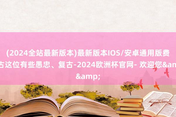 (2024全站最新版本)最新版本IOS/安卓通用版费洋古这位有些愚忠、复古-2024欧洲杯官网- 欢迎您&