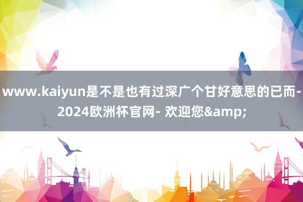 www.kaiyun是不是也有过深广个甘好意思的已而-2024欧洲杯官网- 欢迎您&