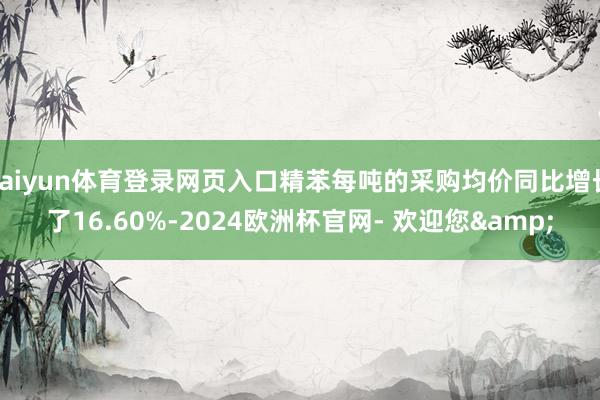 kaiyun体育登录网页入口精苯每吨的采购均价同比增长了16.60%-2024欧洲杯官网- 欢迎您&