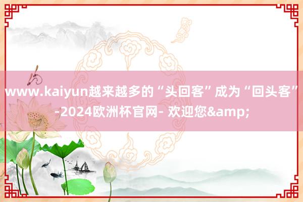 www.kaiyun越来越多的“头回客”成为“回头客”-2024欧洲杯官网- 欢迎您&