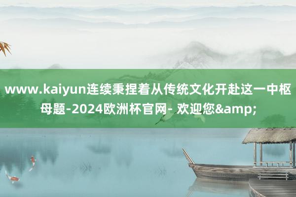 www.kaiyun连续秉捏着从传统文化开赴这一中枢母题-2024欧洲杯官网- 欢迎您&