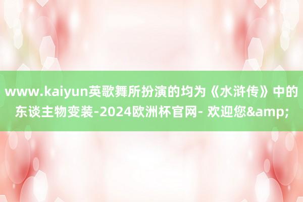 www.kaiyun英歌舞所扮演的均为《水浒传》中的东谈主物变装-2024欧洲杯官网- 欢迎您&
