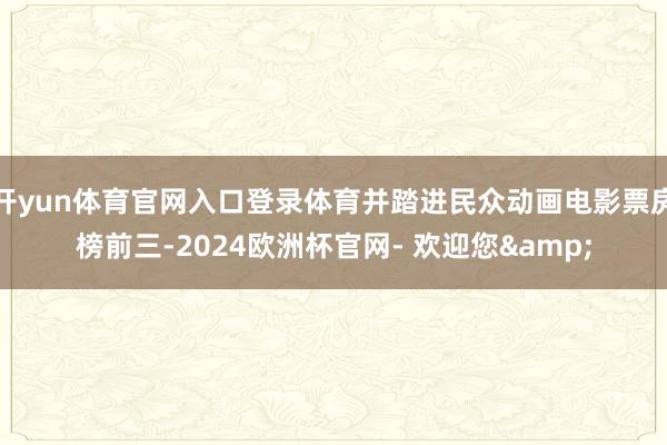 开yun体育官网入口登录体育并踏进民众动画电影票房榜前三-2024欧洲杯官网- 欢迎您&