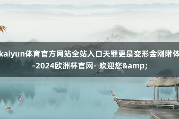 kaiyun体育官方网站全站入口天罪更是变形金刚附体-2024欧洲杯官网- 欢迎您&