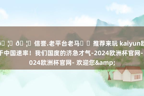 🦄🦄信誉.老平台老马✔️推荐来玩 kaiyun欧洲杯app这等于中国速率！我们国度的济急才气-2024欧洲杯官网- 欢迎您&