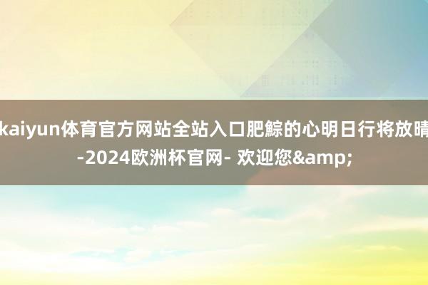 kaiyun体育官方网站全站入口肥鯮的心明日行将放晴-2024欧洲杯官网- 欢迎您&