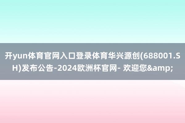 开yun体育官网入口登录体育华兴源创(688001.SH)发布公告-2024欧洲杯官网- 欢迎您&