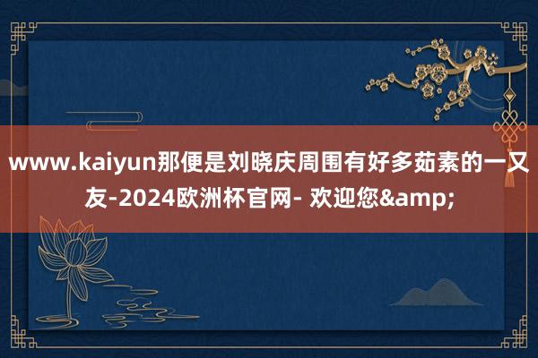 www.kaiyun那便是刘晓庆周围有好多茹素的一又友-2024欧洲杯官网- 欢迎您&