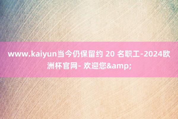 www.kaiyun当今仍保留约 20 名职工-2024欧洲杯官网- 欢迎您&
