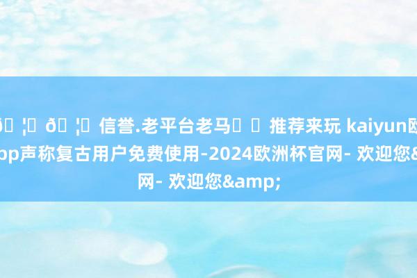 🦄🦄信誉.老平台老马✔️推荐来玩 kaiyun欧洲杯app声称复古用户免费使用-2024欧洲杯官网- 欢迎您&