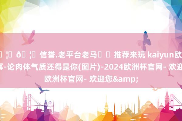 🦄🦄信誉.老平台老马✔️推荐来玩 kaiyun欧洲杯app杨幂-论肉体气质还得是你(图片)-2024欧洲杯官网- 欢迎您&