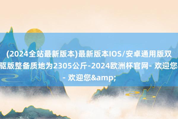 (2024全站最新版本)最新版本IOS/安卓通用版双电机四驱版整备质地为2305公斤-2024欧洲杯官网- 欢迎您&