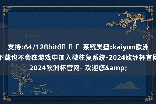 支持:64/128bit🍏系统类型:kaiyun欧洲杯appApp官方下载也不会在游戏中加入微往复系统-2024欧洲杯官网- 欢迎您&