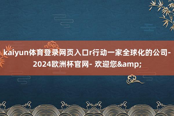 kaiyun体育登录网页入口r行动一家全球化的公司-2024欧洲杯官网- 欢迎您&