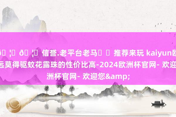 🦄🦄信誉.老平台老马✔️推荐来玩 kaiyun欧洲杯app远莫得驱蚊花露珠的性价比高-2024欧洲杯官网- 欢迎您&