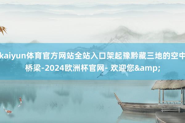 kaiyun体育官方网站全站入口架起豫黔藏三地的空中桥梁-2024欧洲杯官网- 欢迎您&