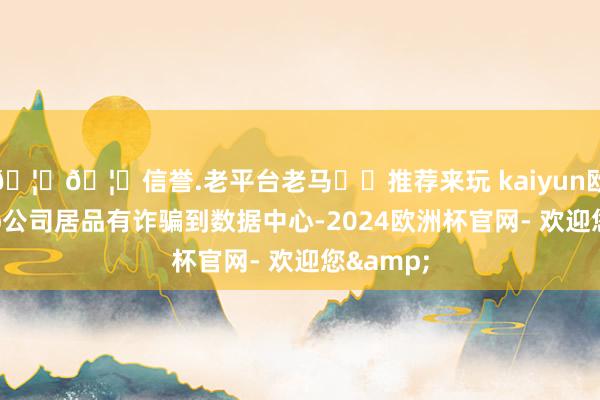 🦄🦄信誉.老平台老马✔️推荐来玩 kaiyun欧洲杯app公司居品有诈骗到数据中心-2024欧洲杯官网- 欢迎您&