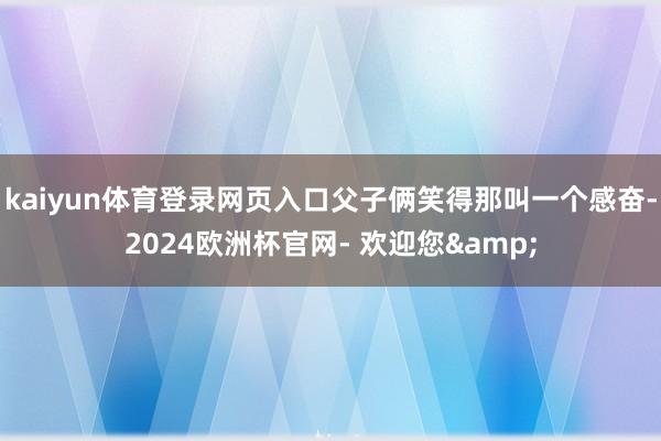 kaiyun体育登录网页入口父子俩笑得那叫一个感奋-2024欧洲杯官网- 欢迎您&
