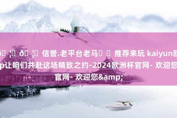 🦄🦄信誉.老平台老马✔️推荐来玩 kaiyun欧洲杯app让咱们共赴这场精致之约-2024欧洲杯官网- 欢迎您&