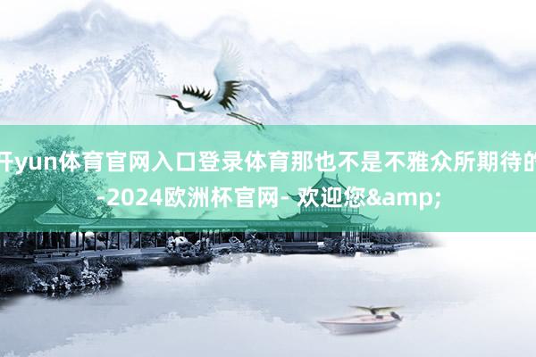 开yun体育官网入口登录体育那也不是不雅众所期待的-2024欧洲杯官网- 欢迎您&