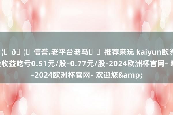 🦄🦄信誉.老平台老马✔️推荐来玩 kaiyun欧洲杯app基本每股收益吃亏0.51元/股–0.77元/股-2024欧洲杯官网- 欢迎您&