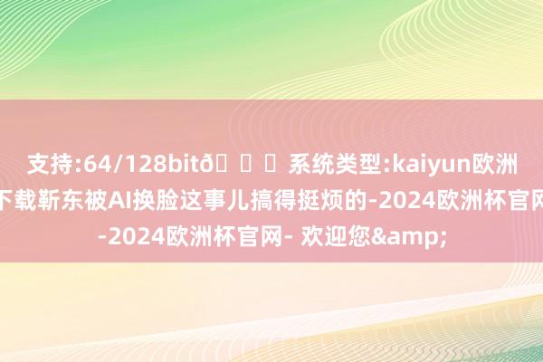 支持:64/128bit🍏系统类型:kaiyun欧洲杯appApp官方下载靳东被AI换脸这事儿搞得挺烦的-2024欧洲杯官网- 欢迎您&