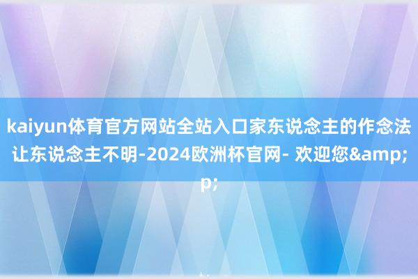kaiyun体育官方网站全站入口家东说念主的作念法让东说念主不明-2024欧洲杯官网- 欢迎您&