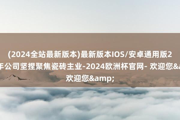 (2024全站最新版本)最新版本IOS/安卓通用版2024年公司坚捏聚焦瓷砖主业-2024欧洲杯官网- 欢迎您&