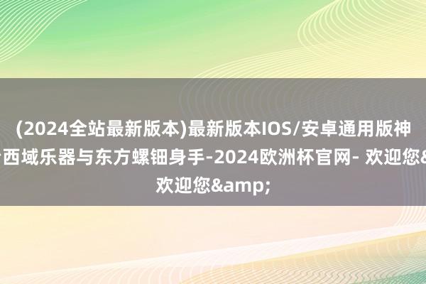 (2024全站最新版本)最新版本IOS/安卓通用版神秘调治西域乐器与东方螺钿身手-2024欧洲杯官网- 欢迎您&