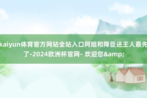 kaiyun体育官方网站全站入口阿姐和降臣还王人最先了-2024欧洲杯官网- 欢迎您&