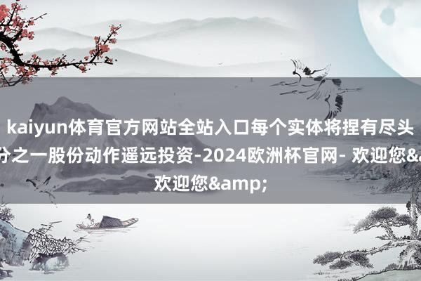 kaiyun体育官方网站全站入口每个实体将捏有尽头的三分之一股份动作遥远投资-2024欧洲杯官网- 欢迎您&