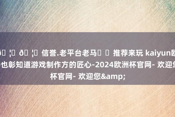 🦄🦄信誉.老平台老马✔️推荐来玩 kaiyun欧洲杯app也彰知道游戏制作方的匠心-2024欧洲杯官网- 欢迎您&