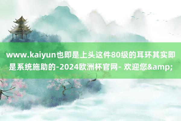 www.kaiyun也即是上头这件80级的耳环其实即是系统施助的-2024欧洲杯官网- 欢迎您&